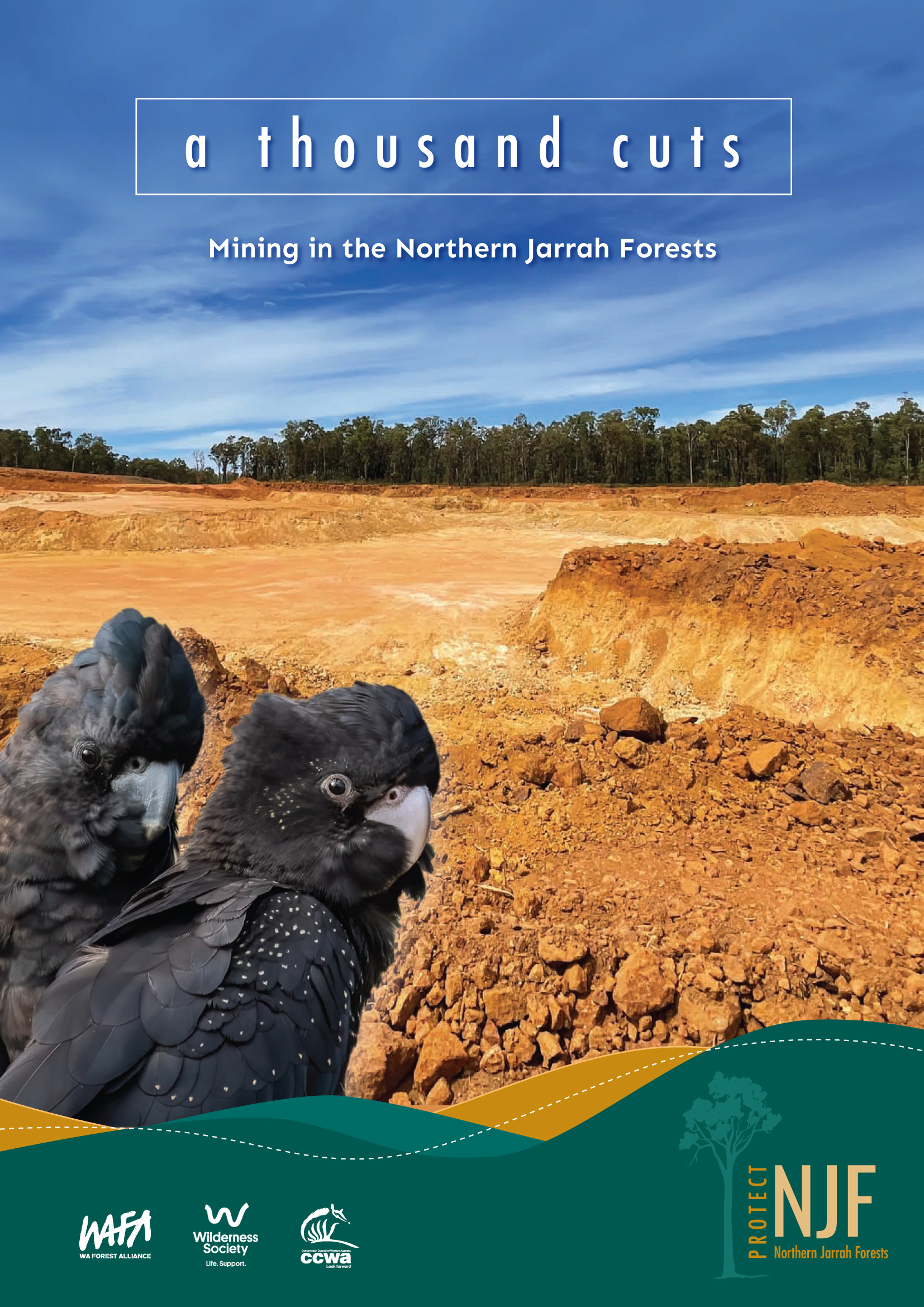 A Thousand Cuts NJF Report COVER An image of a cleared bauxite mine site, overlayed with text reading "A thousand cuts", "Mining in the Northern Jarrah Forest". Along the bottom edge is a dark green strip with the WAFA logo, The Wilderness society logo, and the Conservation council WA logo, as well as NJF (standing for Northern Jarrah Forests)